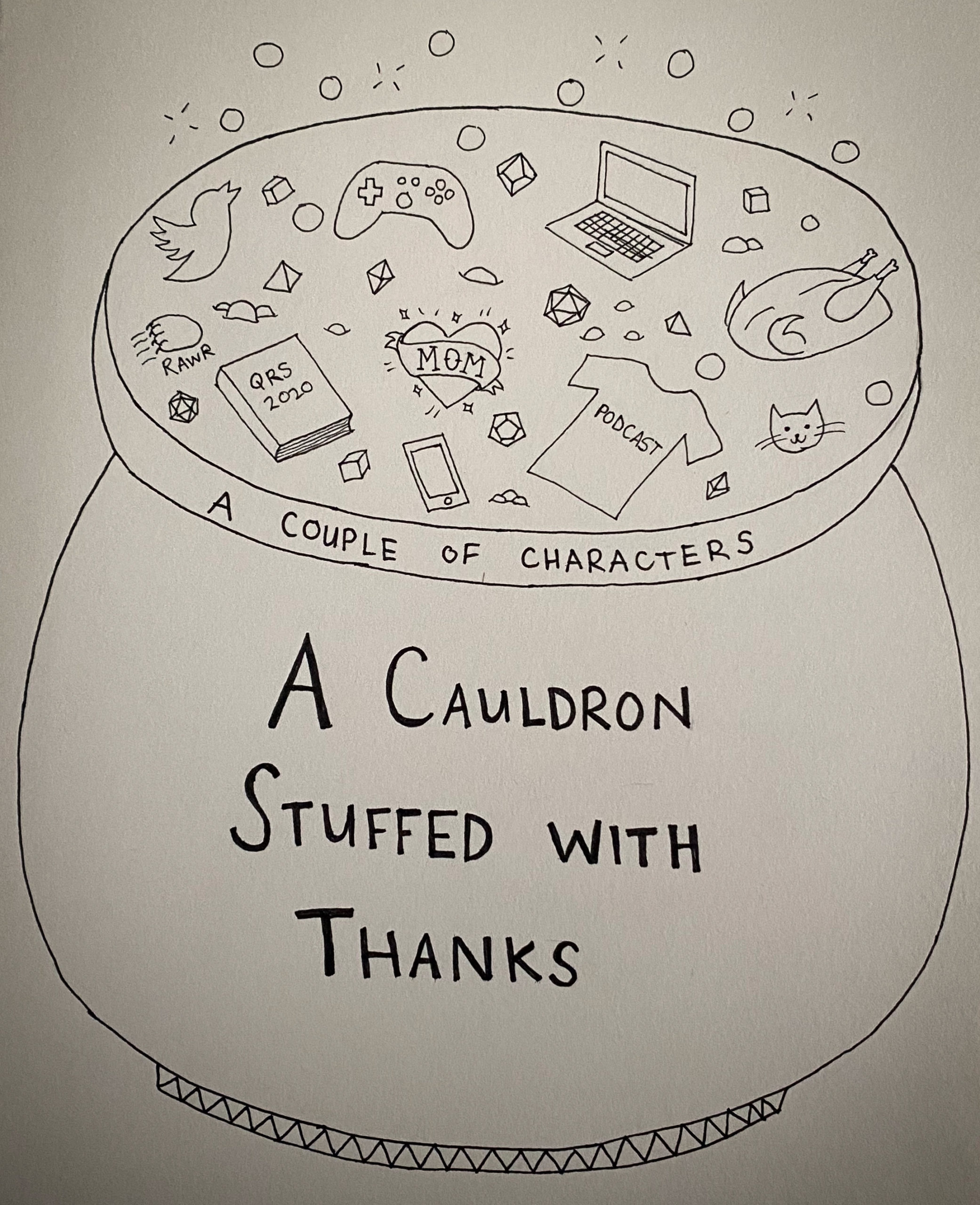 A bubbling cauldron with "A Cauldron Stuffed with Thanks" written on the side. Written on the rim of the cauldron is "A Couple of Characters". Inside the cauldron are polyhedral dice, a sparkling tattoo of a heart wrapped with a banner that says "Mom", a cat face, a cooked turkey, a laptop, a smartphone, a videogame controller, a clawing cat paw with "Rawr" written underneath, a T-shirt with "Podcast" written on it, an outline of a bird, and a book with "QRS 2020" written on it. Copyright: Quinn Schulte 2020.